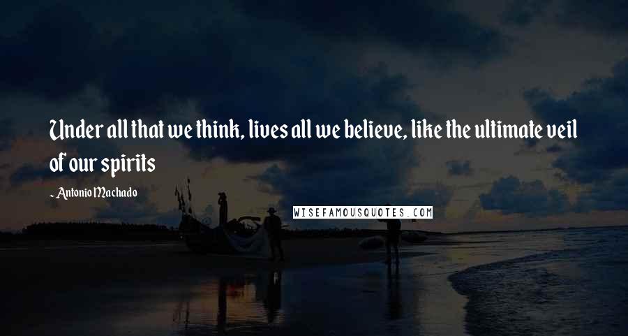 Antonio Machado quotes: Under all that we think, lives all we believe, like the ultimate veil of our spirits