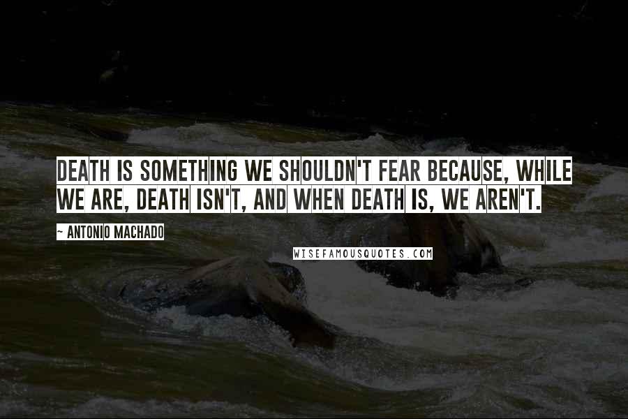 Antonio Machado quotes: Death is something we shouldn't fear because, while we are, death isn't, and when death is, we aren't.