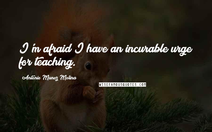 Antonio Munoz Molina quotes: I'm afraid I have an incurable urge for teaching.