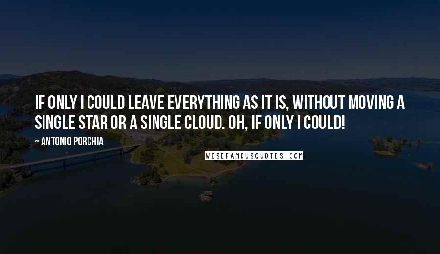 Antonio Porchia quotes: If only I could leave everything as it is, without moving a single star or a single cloud. Oh, if only I could! Antonio Porchia quotes: If only I could leave everything as it is, without moving a single star or a single cloud. Oh, if only I could!