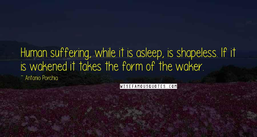 Antonio Porchia quotes: Human suffering, while it is asleep, is shapeless. If it is wakened it takes the form of the waker.