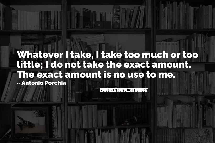 Antonio Porchia quotes: Whatever I take, I take too much or too little; I do not take the exact amount. The exact amount is no use to me.