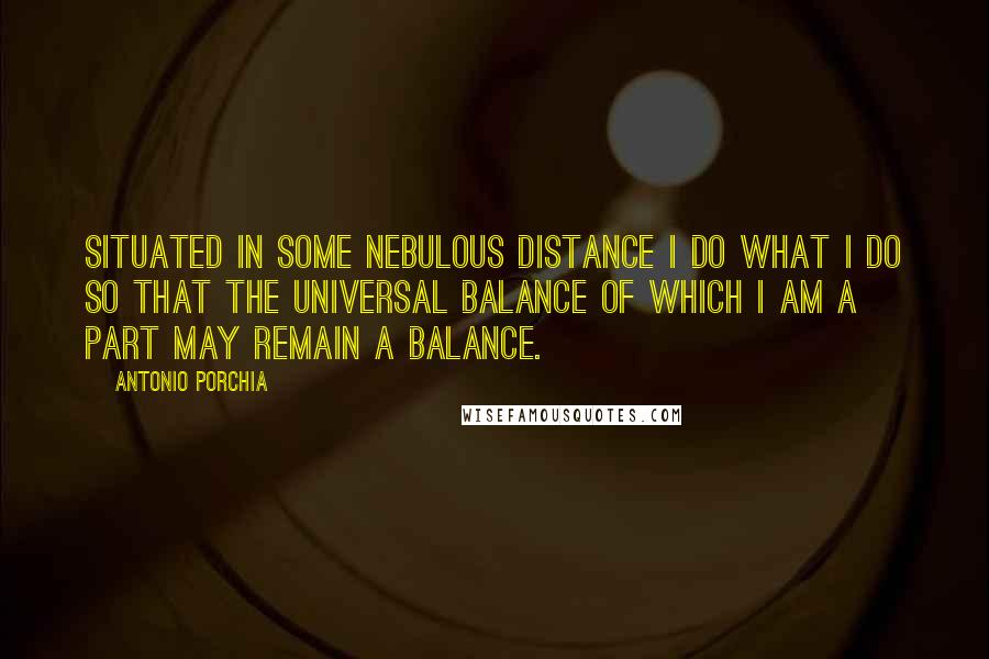 Antonio Porchia quotes: Situated in some nebulous distance I do what I do so that the universal balance of which I am a part may remain a balance.