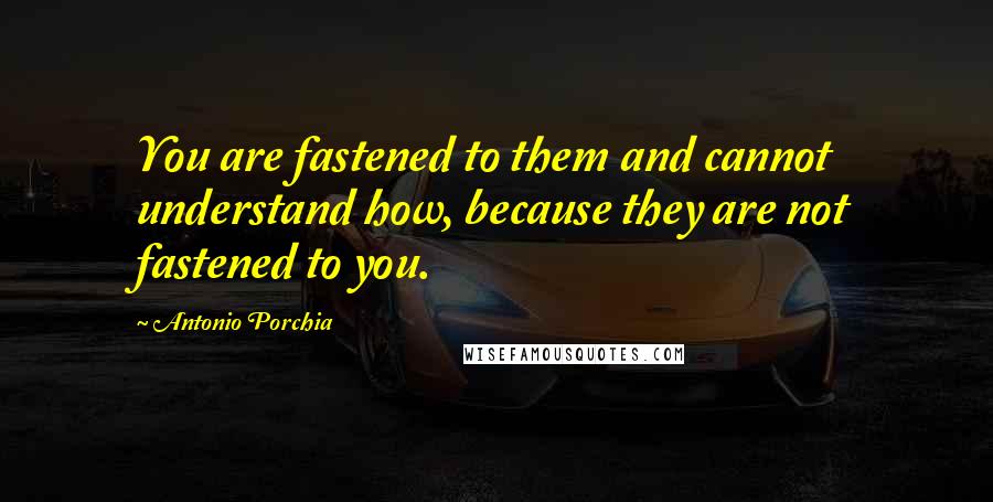 Antonio Porchia quotes: You are fastened to them and cannot understand how, because they are not fastened to you.