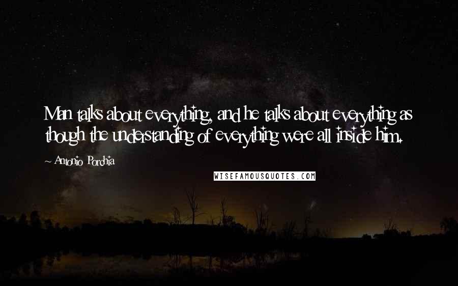 Antonio Porchia quotes: Man talks about everything, and he talks about everything as though the understanding of everything were all inside him. Antonio Porchia quotes: Man talks about everything, and he talks about everything as though the understanding of everything were all inside him.