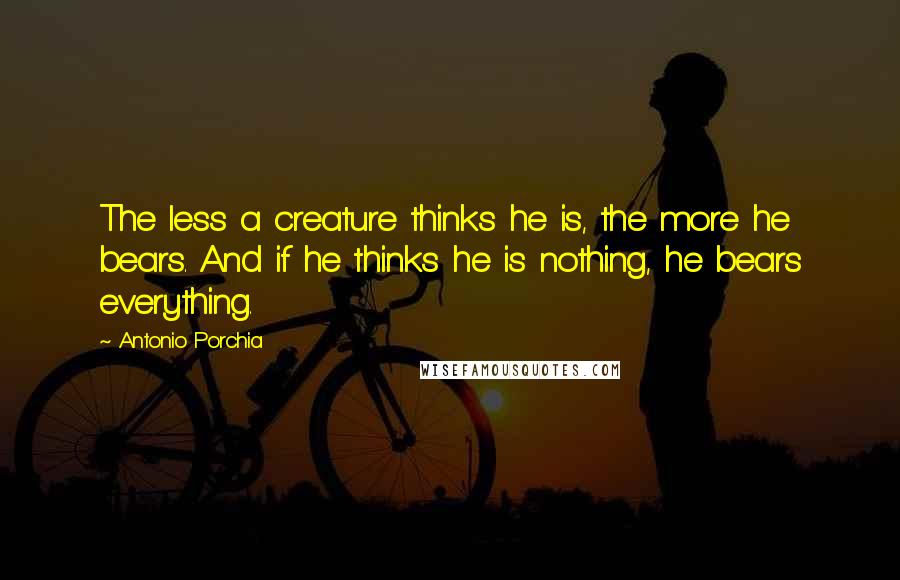 Antonio Porchia quotes: The less a creature thinks he is, the more he bears. And if he thinks he is nothing, he bears everything.