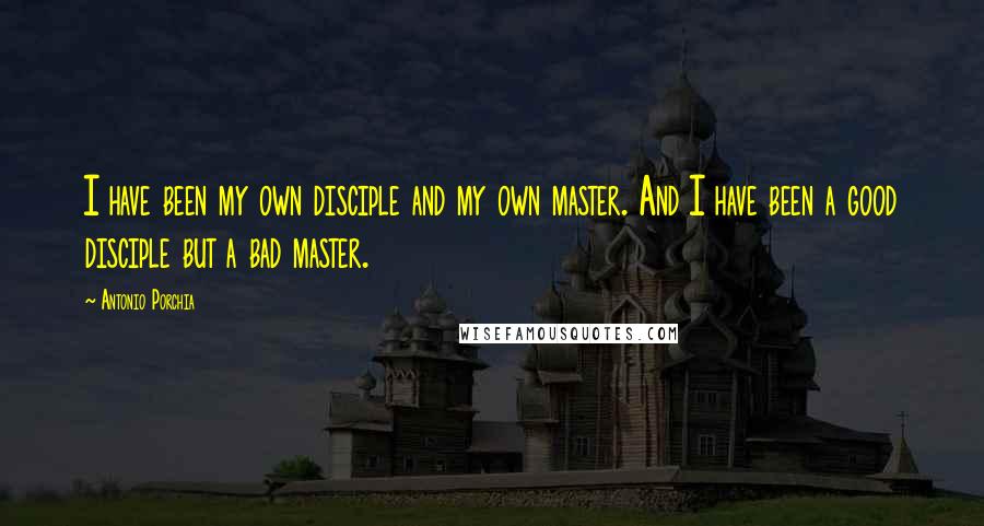 Antonio Porchia quotes: I have been my own disciple and my own master. And I have been a good disciple but a bad master.