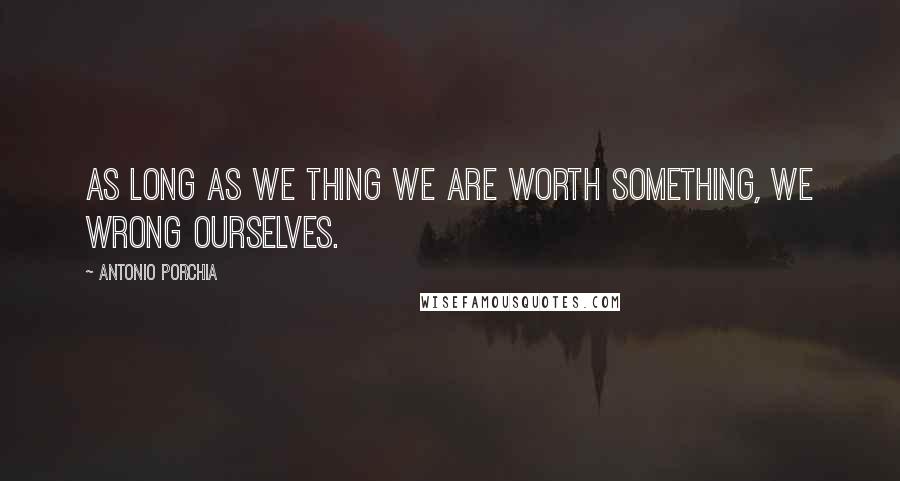 Antonio Porchia quotes: As long as we thing we are worth something, we wrong ourselves.