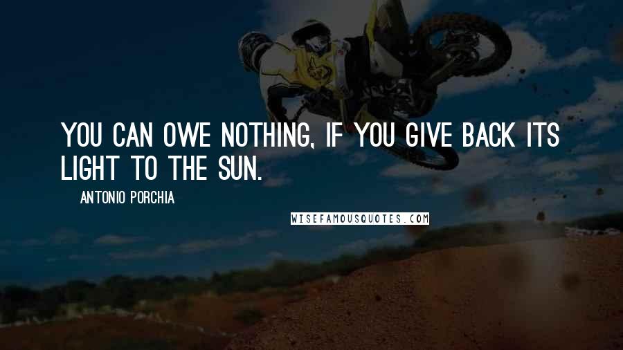 Antonio Porchia quotes: You can owe nothing, if you give back its light to the sun.