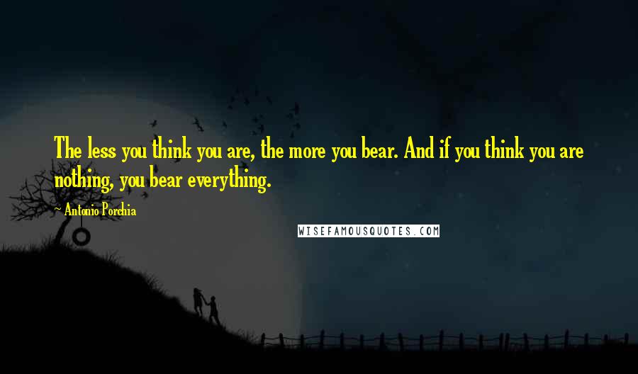 Antonio Porchia quotes: The less you think you are, the more you bear. And if you think you are nothing, you bear everything.