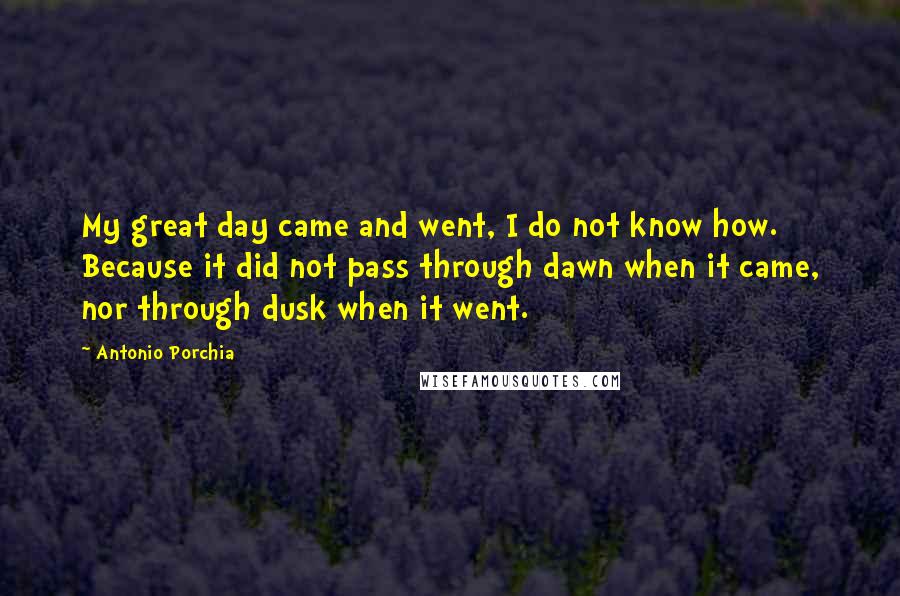 Antonio Porchia quotes: My great day came and went, I do not know how. Because it did not pass through dawn when it came, nor through dusk when it went. Antonio Porchia quotes: My great day came and went, I do not know how. Because it did not pass through dawn when it came, nor through dusk when it went.