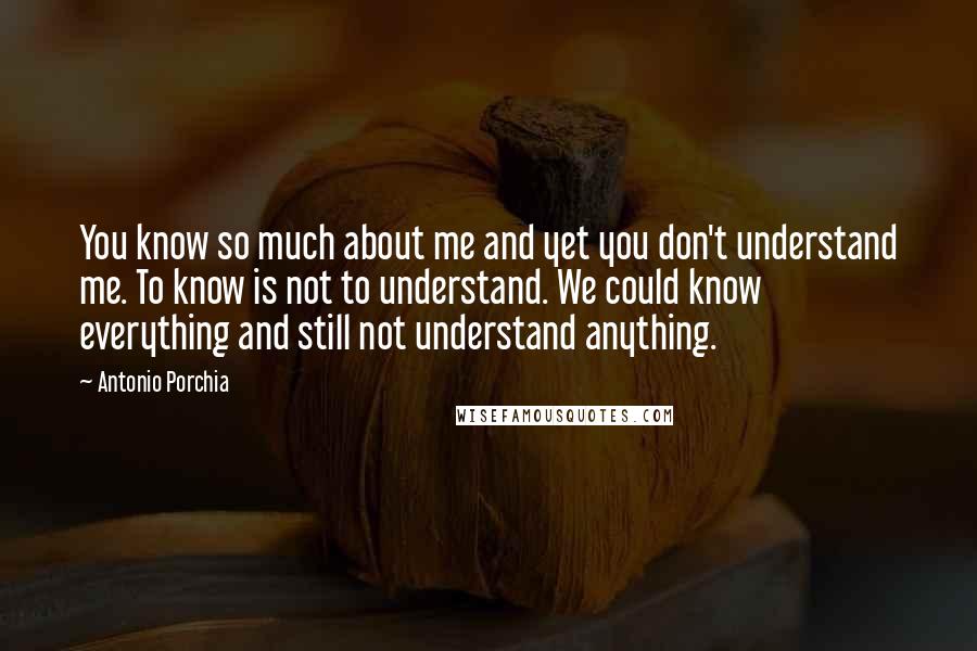Antonio Porchia quotes: You know so much about me and yet you don't understand me. To know is not to understand. We could know everything and still not understand anything.