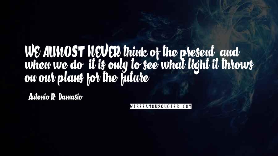 Antonio R. Damasio quotes: WE ALMOST NEVER think of the present, and when we do, it is only to see what light it throws on our plans for the future. Antonio R. Damasio quotes: WE ALMOST NEVER think of the present, and when we do, it is only to see what light it throws on our plans for the future.
