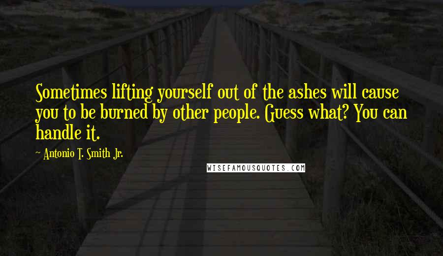 Antonio T. Smith Jr. quotes: Sometimes lifting yourself out of the ashes will cause you to be burned by other people. Guess what? You can handle it. Antonio T. Smith Jr. quotes: Sometimes lifting yourself out of the ashes will cause you to be burned by other people. Guess what? You can handle it.