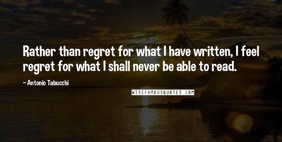 Antonio Tabucchi quotes: Rather than regret for what I have written, I feel regret for what I shall never be able to read.