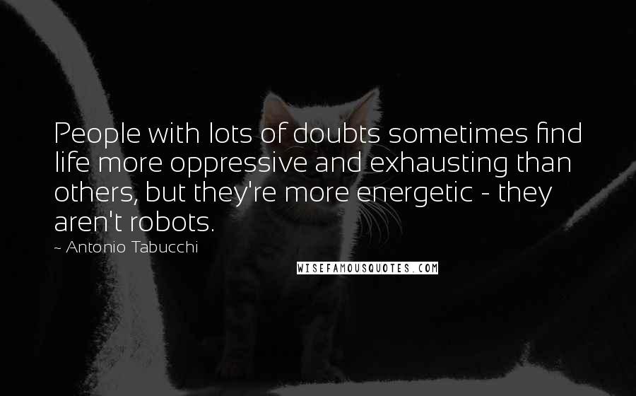 Antonio Tabucchi quotes: People with lots of doubts sometimes find life more oppressive and exhausting than others, but they're more energetic - they aren't robots.