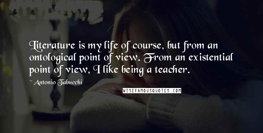 Antonio Tabucchi quotes: Literature is my life of course, but from an ontological point of view. From an existential point of view, I like being a teacher.