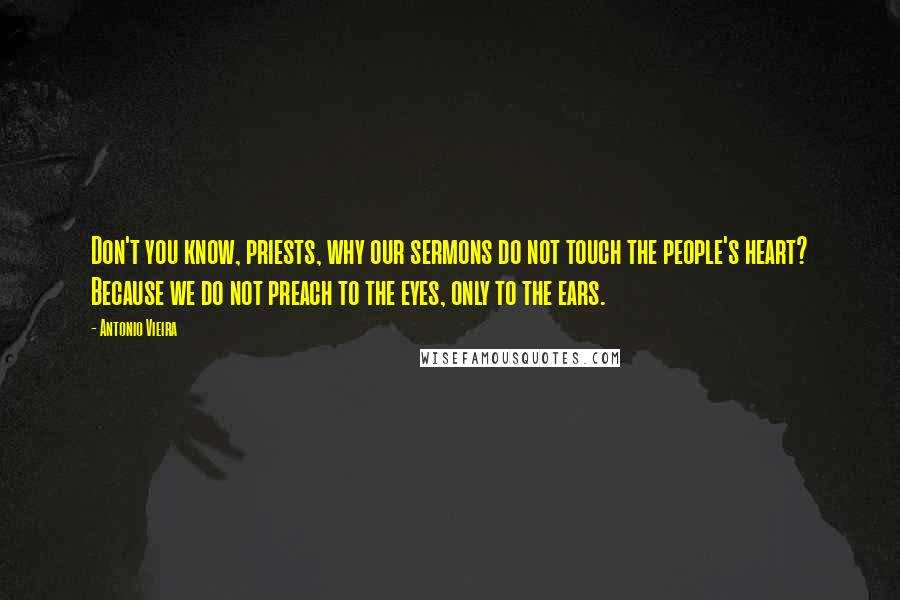 Antonio Vieira quotes: Don't you know, priests, why our sermons do not touch the people's heart? Because we do not preach to the eyes, only to the ears. Antonio Vieira quotes: Don't you know, priests, why our sermons do not touch the people's heart? Because we do not preach to the eyes, only to the ears.