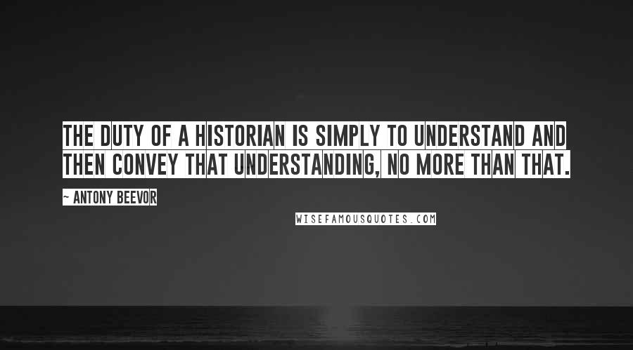 Antony Beevor quotes: The duty of a historian is simply to understand and then convey that understanding, no more than that.