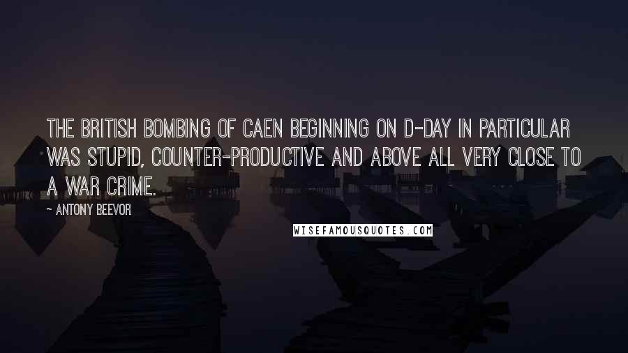 Antony Beevor quotes: The British bombing of Caen beginning on D-Day in particular was stupid, counter-productive and above all very close to a war crime.