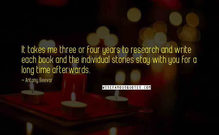 Antony Beevor quotes: It takes me three or four years to research and write each book and the individual stories stay with you for a long time afterwards.