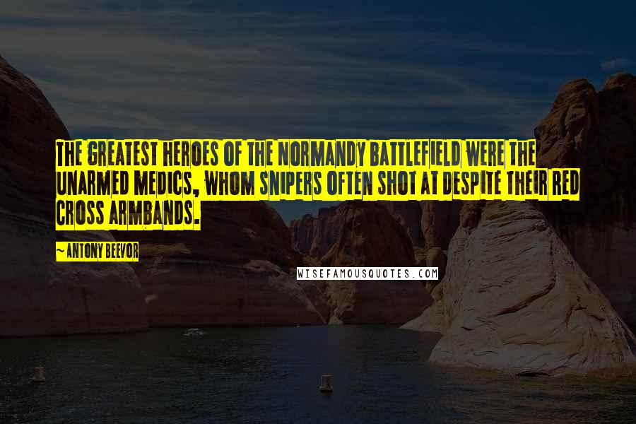 Antony Beevor quotes: The greatest heroes of the Normandy battlefield were the unarmed medics, whom snipers often shot at despite their Red Cross armbands.