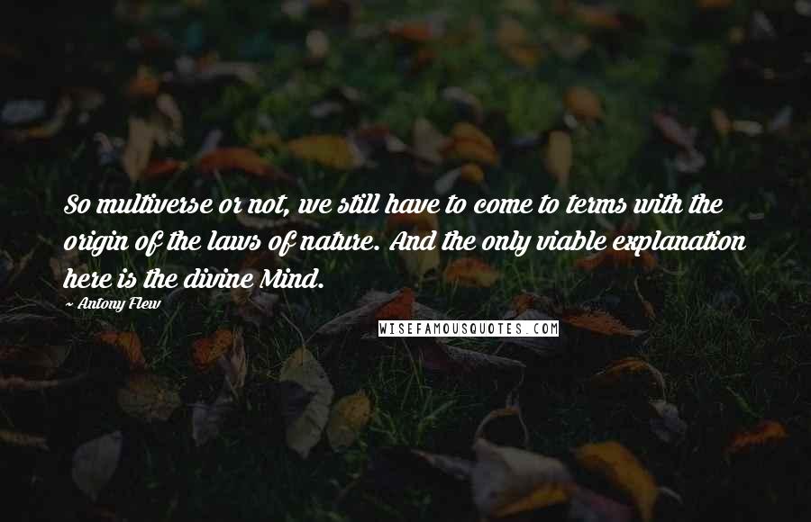 Antony Flew quotes: So multiverse or not, we still have to come to terms with the origin of the laws of nature. And the only viable explanation here is the divine Mind. Antony Flew quotes: So multiverse or not, we still have to come to terms with the origin of the laws of nature. And the only viable explanation here is the divine Mind.