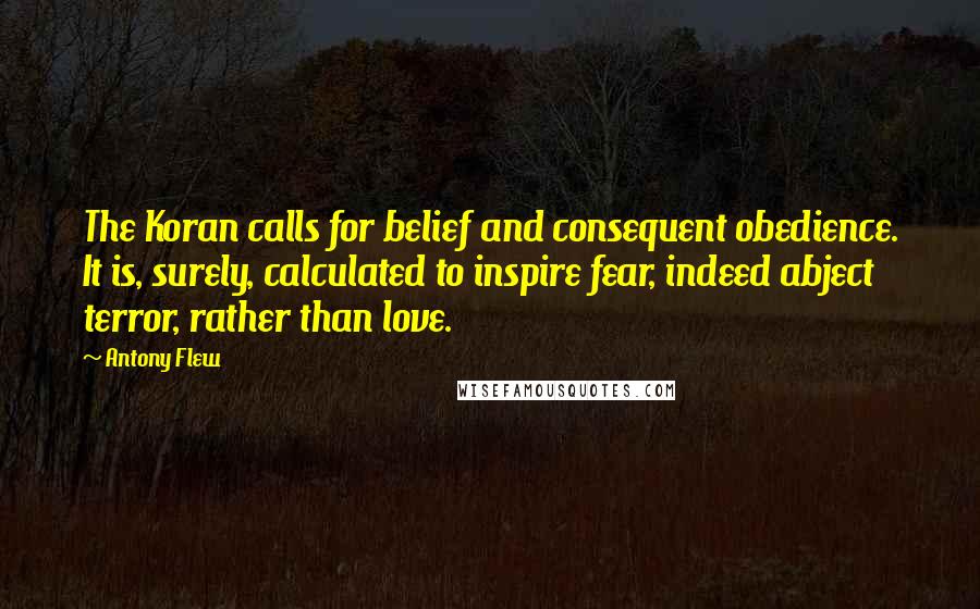 Antony Flew quotes: The Koran calls for belief and consequent obedience. It is, surely, calculated to inspire fear, indeed abject terror, rather than love.