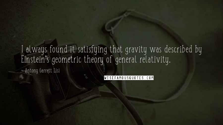 Antony Garrett Lisi quotes: I always found it satisfying that gravity was described by Einstein's geometric theory of general relativity.