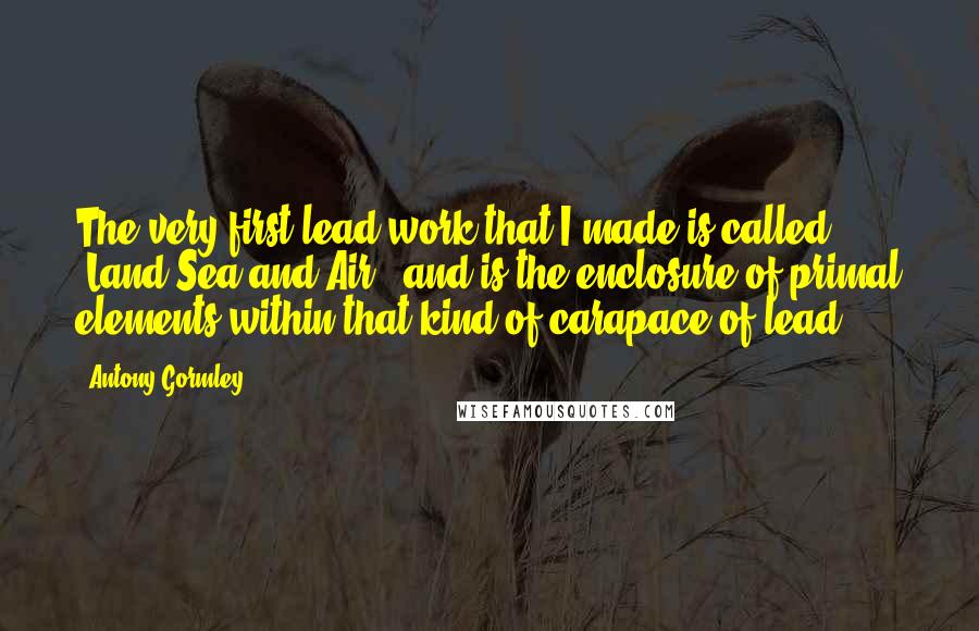 Antony Gormley quotes: The very first lead work that I made is called 'Land Sea and Air,' and is the enclosure of primal elements within that kind of carapace of lead.