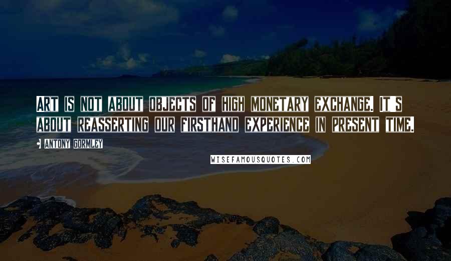 Antony Gormley quotes: Art is not about objects of high monetary exchange. It's about reasserting our firsthand experience in present time.