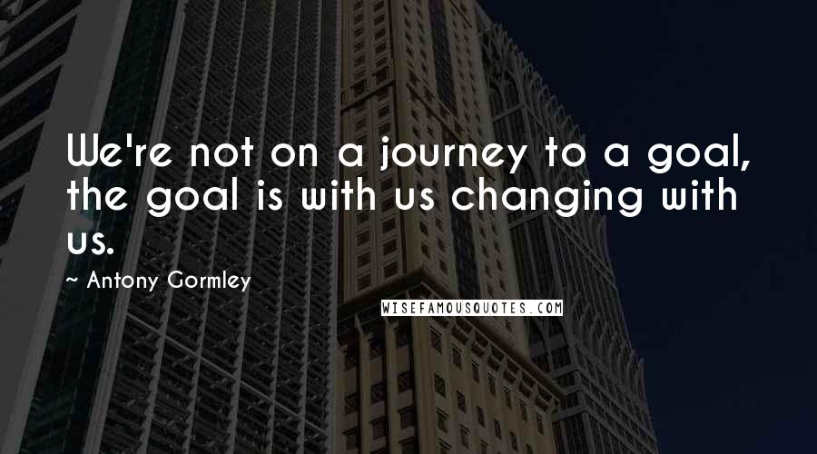 Antony Gormley quotes: We're not on a journey to a goal, the goal is with us changing with us.