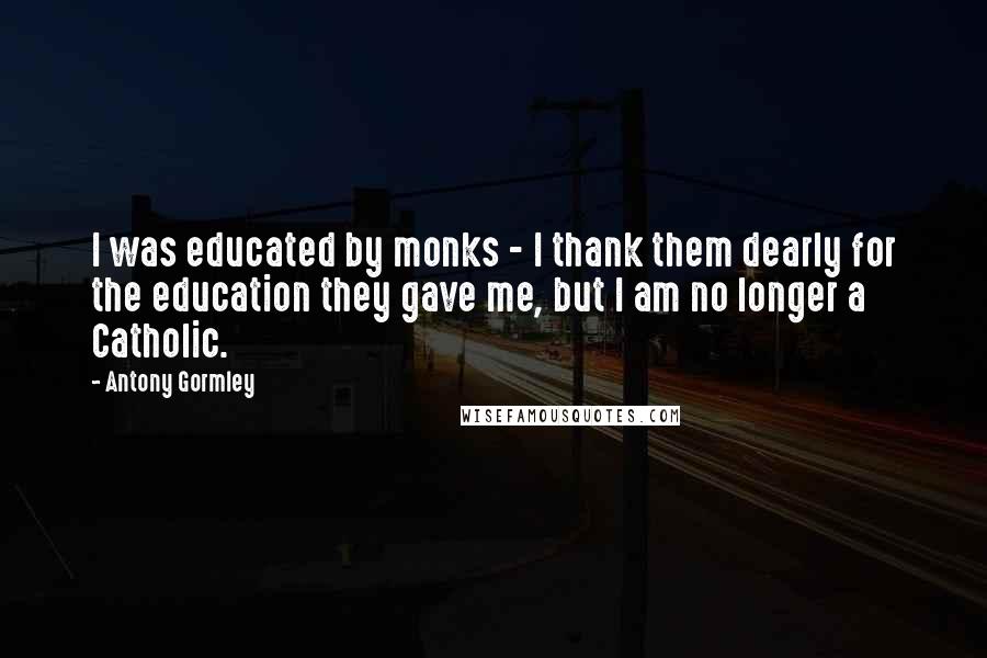Antony Gormley quotes: I was educated by monks - I thank them dearly for the education they gave me, but I am no longer a Catholic.