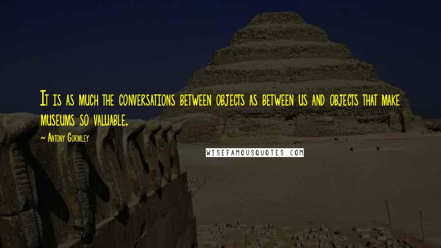 Antony Gormley quotes: It is as much the conversations between objects as between us and objects that make museums so valuable.