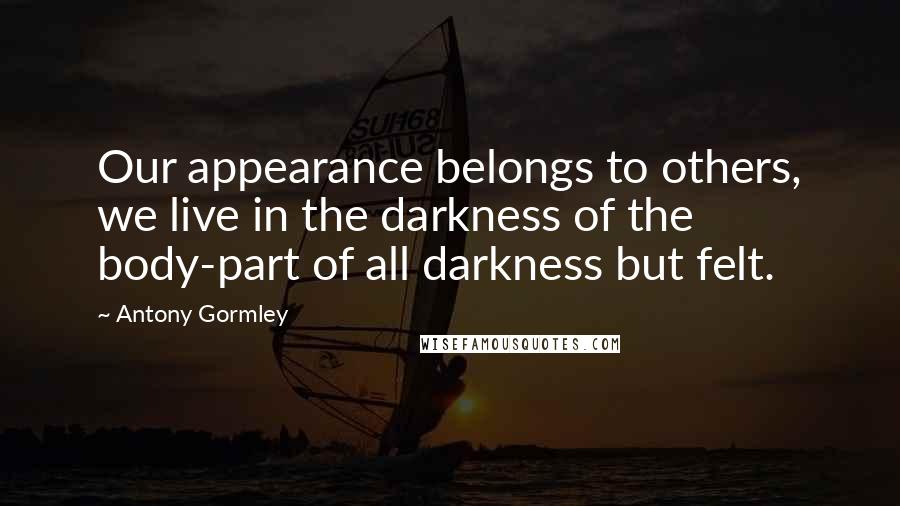 Antony Gormley quotes: Our appearance belongs to others, we live in the darkness of the body-part of all darkness but felt.