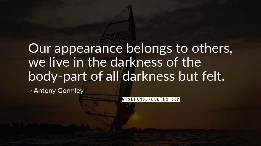 Antony Gormley quotes: Our appearance belongs to others, we live in the darkness of the body-part of all darkness but felt. Antony Gormley quotes: Our appearance belongs to others, we live in the darkness of the body-part of all darkness but felt.