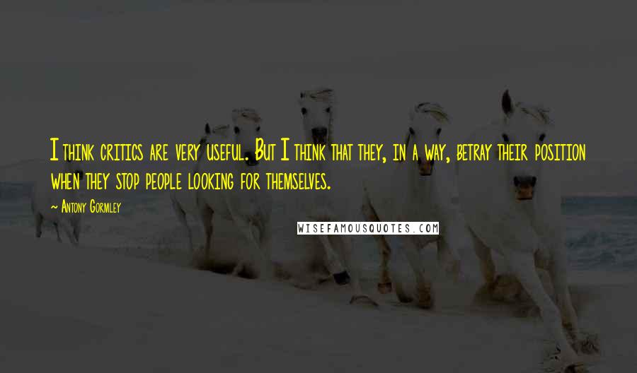 Antony Gormley quotes: I think critics are very useful. But I think that they, in a way, betray their position when they stop people looking for themselves.