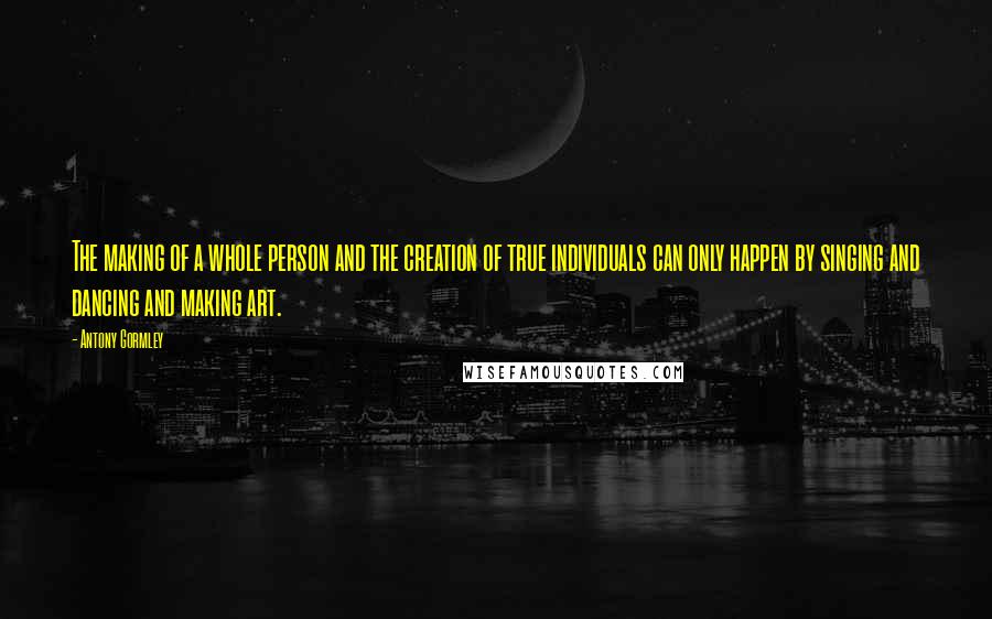 Antony Gormley quotes: The making of a whole person and the creation of true individuals can only happen by singing and dancing and making art.