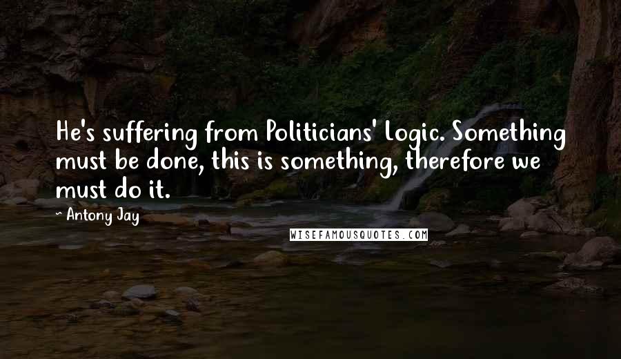 Antony Jay quotes: He's suffering from Politicians' Logic. Something must be done, this is something, therefore we must do it.