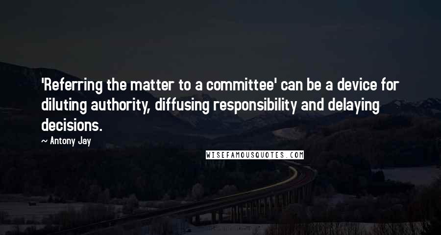 Antony Jay quotes: 'Referring the matter to a committee' can be a device for diluting authority, diffusing responsibility and delaying decisions.