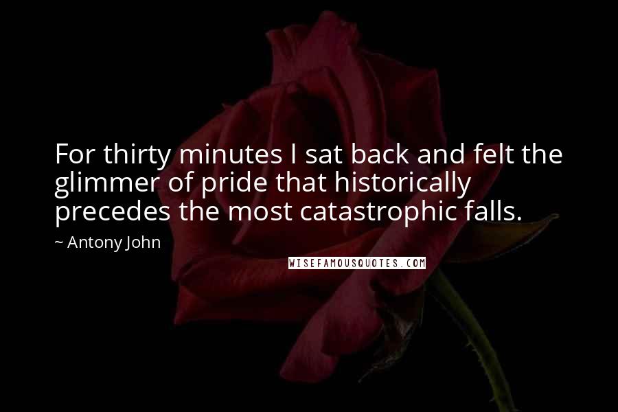 Antony John quotes: For thirty minutes I sat back and felt the glimmer of pride that historically precedes the most catastrophic falls. Antony John quotes: For thirty minutes I sat back and felt the glimmer of pride that historically precedes the most catastrophic falls.