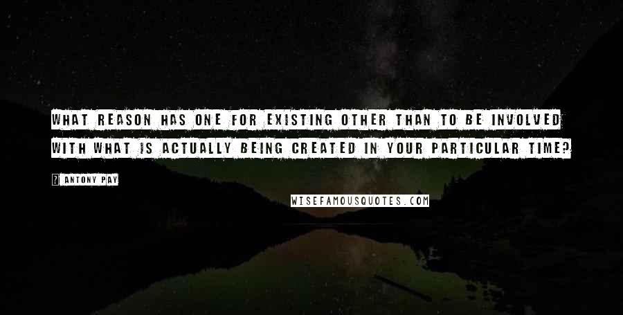 Antony Pay quotes: What reason has one for existing other than to be involved with what is actually being created in your particular time?