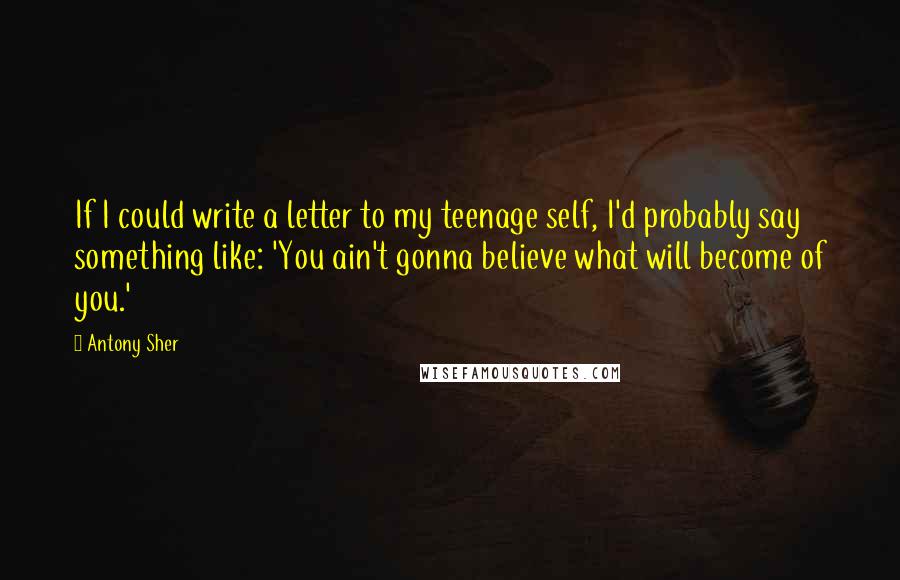 Antony Sher quotes: If I could write a letter to my teenage self, I'd probably say something like: 'You ain't gonna believe what will become of you.'