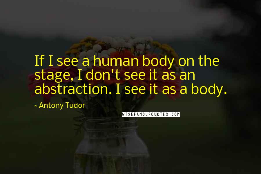 Antony Tudor quotes: If I see a human body on the stage, I don't see it as an abstraction. I see it as a body.