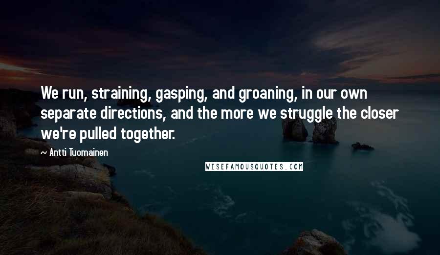 Antti Tuomainen quotes: We run, straining, gasping, and groaning, in our own separate directions, and the more we struggle the closer we're pulled together.