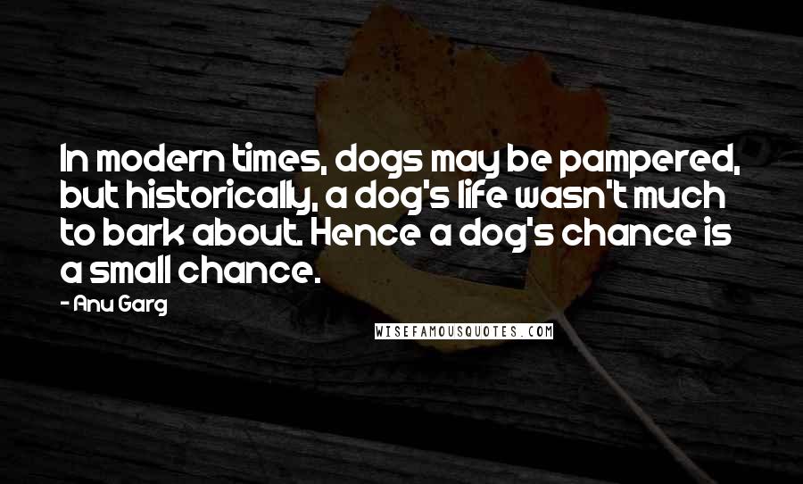 Anu Garg quotes: In modern times, dogs may be pampered, but historically, a dog's life wasn't much to bark about. Hence a dog's chance is a small chance.