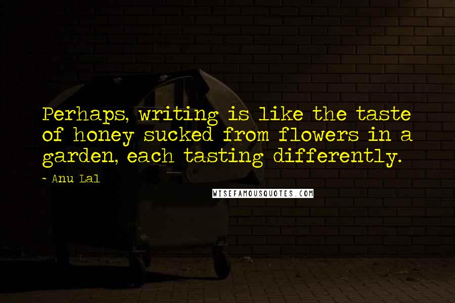 Anu Lal quotes: Perhaps, writing is like the taste of honey sucked from flowers in a garden, each tasting differently.