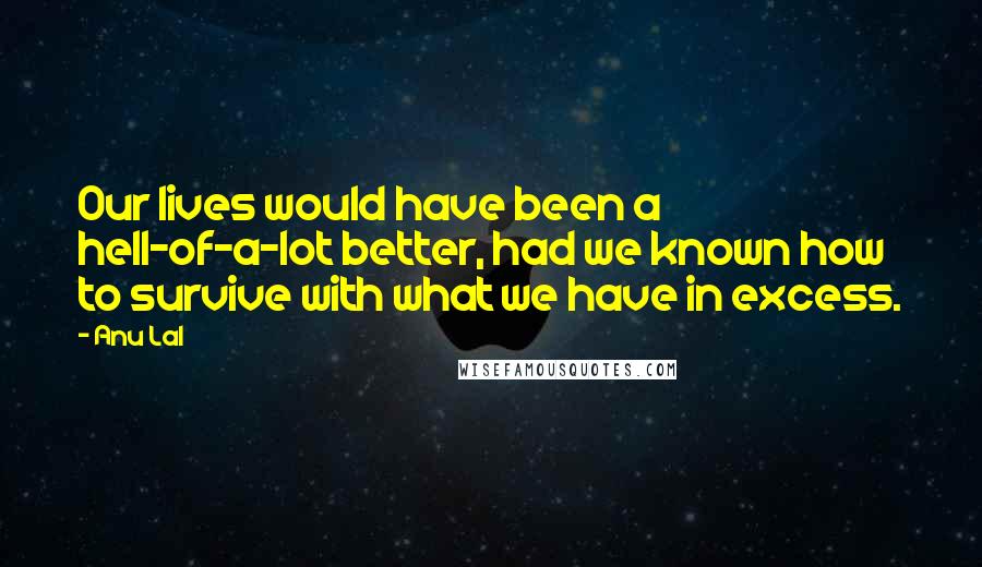 Anu Lal quotes: Our lives would have been a hell-of-a-lot better, had we known how to survive with what we have in excess.