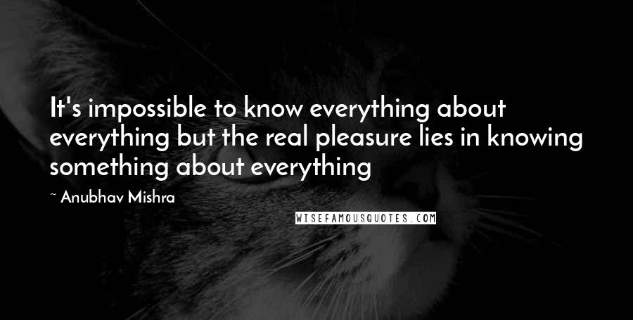 Anubhav Mishra quotes: It's impossible to know everything about everything but the real pleasure lies in knowing something about everything