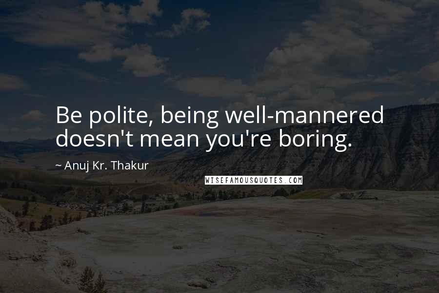 Anuj Kr. Thakur quotes: Be polite, being well-mannered doesn't mean you're boring.